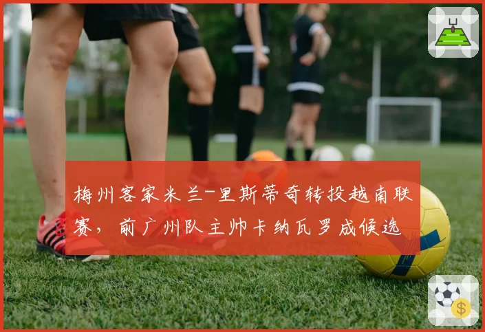 梅州客家米兰-里斯蒂奇转投越南联赛，前广州队主帅卡纳瓦罗成候选