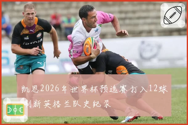 凯恩2026年世界杯预选赛打入12球 刷新英格兰队史纪录