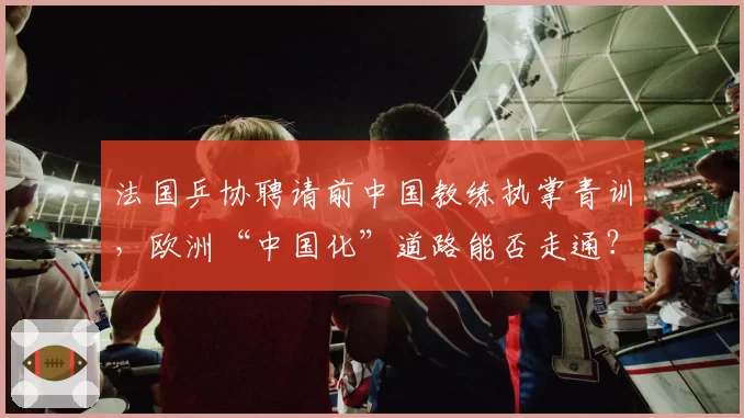 法国乒协聘请前中国教练执掌青训,欧洲“中国化”道路能否走通?