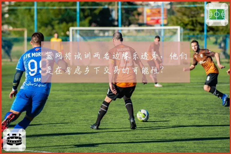 篮网将试训两名边缘乐透秀，他们是在考虑乡下交易的可能性？