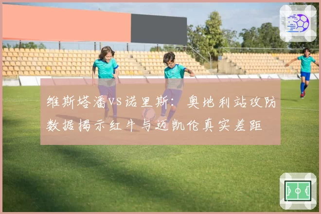 维斯塔潘vs诺里斯：奥地利站攻防数据揭示红牛与迈凯伦真实差距