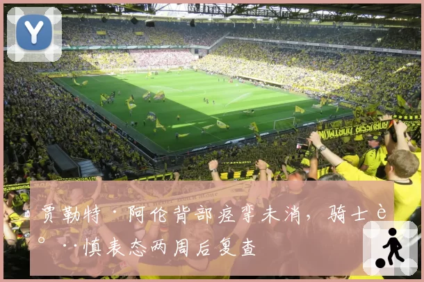 贾勒特·阿伦背部痉挛未消，骑士谨慎表态两周后复查