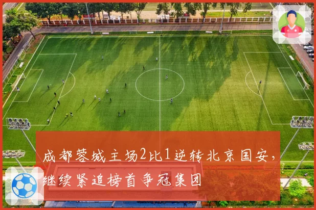 成都蓉城主场2比1逆转北京国安,继续紧追榜首争冠集团