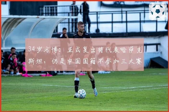 34岁方博：正式复出将代表哈萨克斯坦，仍是中国国籍不参加三大赛