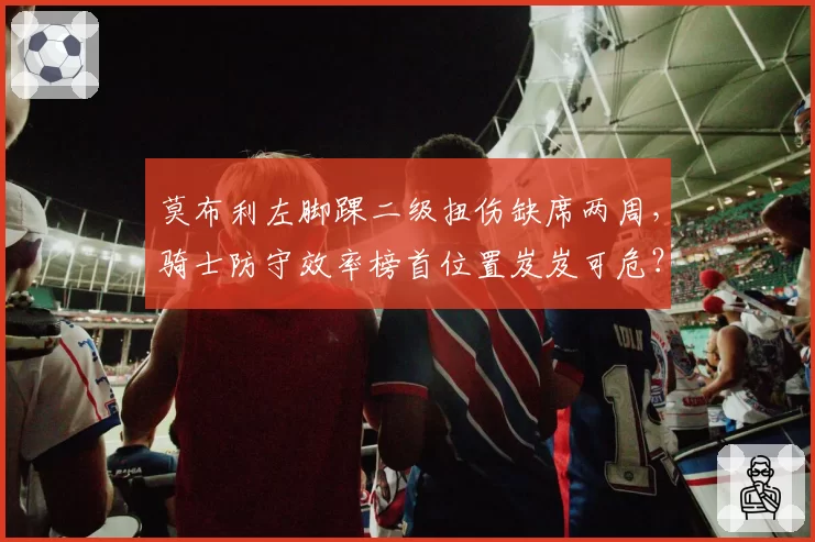 莫布利左脚踝二级扭伤缺席两周，骑士防守效率榜首位置岌岌可危？