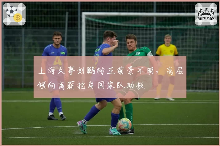 上海久事刘鹏转正前景不明,高层倾向高薪挖角国家队助教