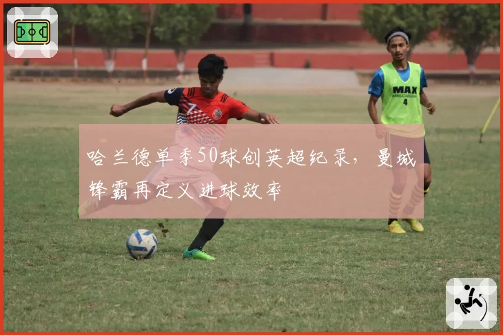 哈兰德单季50球创英超纪录，曼城锋霸再定义进球效率