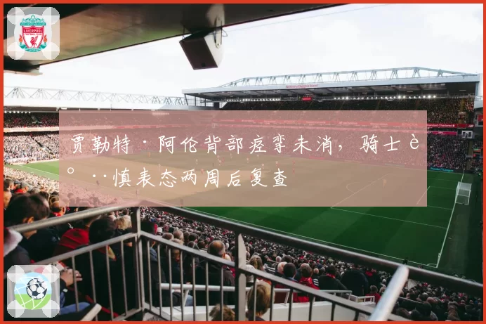 贾勒特·阿伦背部痉挛未消，骑士谨慎表态两周后复查