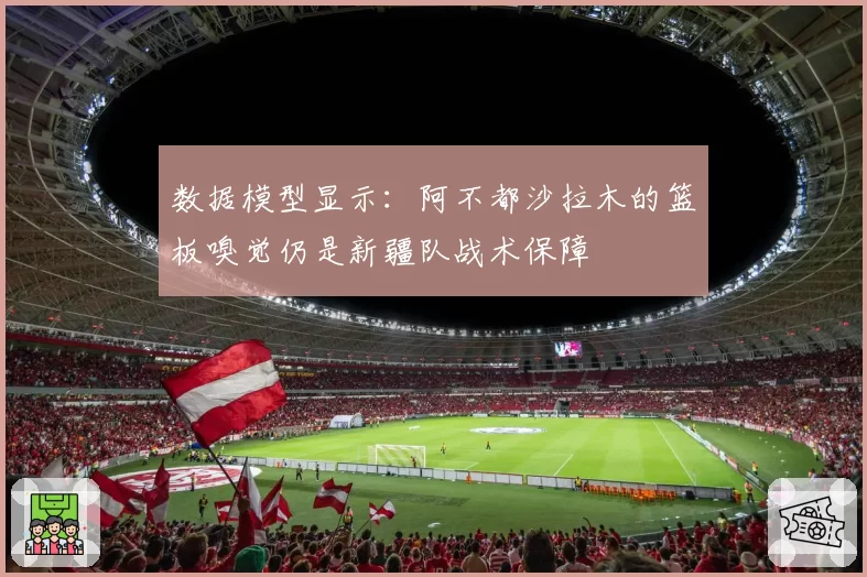 数据模型显示：阿不都沙拉木的篮板嗅觉仍是新疆队战术保障