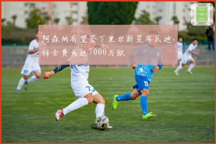 阿森纳有望签下里尔新星布瓦迪，转会费或达7000万欧