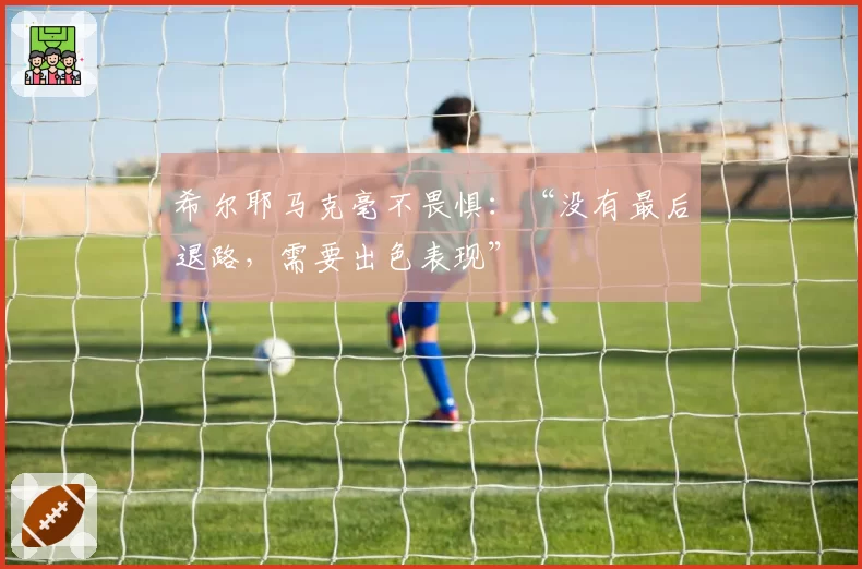 希尔耶马克毫不畏惧:“没有最后退路,需要出色表现”