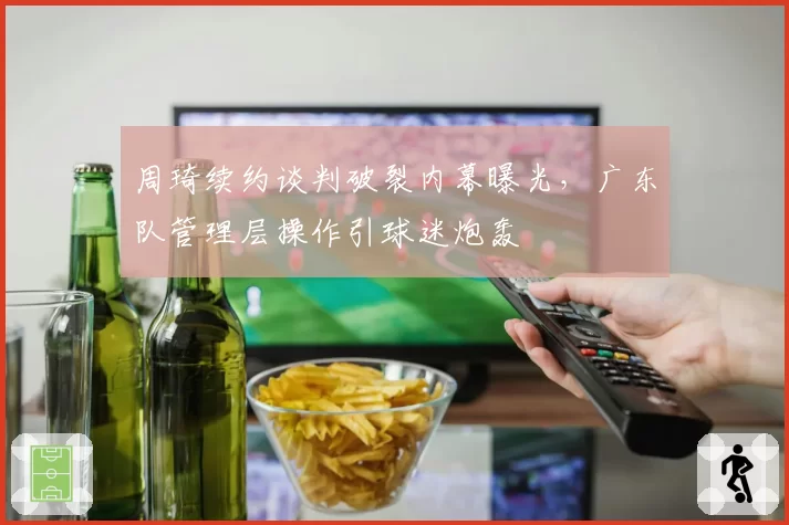 周琦续约谈判破裂内幕曝光，广东队管理层操作引球迷炮轰