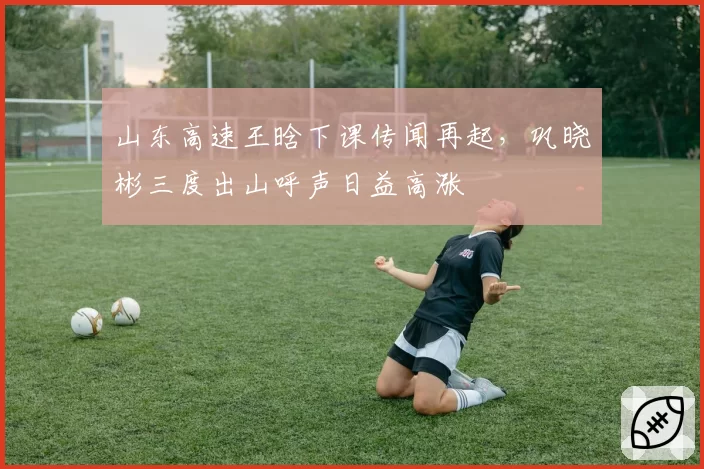山东高速王晗下课传闻再起，巩晓彬三度出山呼声日益高涨
