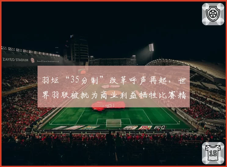 羽坛“35分制”改革呼声再起,世界羽联被批为商业利益牺牲比赛精彩度?