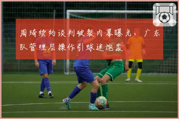 周琦续约谈判破裂内幕曝光，广东队管理层操作引球迷炮轰