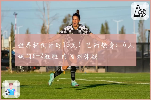 世界杯倒计时13天！巴西热身：6人破门6-2狂胜 内马尔休战
