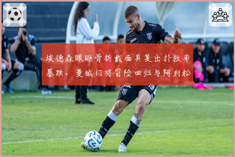 埃德森眼眶骨折戴面具复出扑救率暴跌，曼城门将冒险回归与阿利松谨慎休养效果迥异