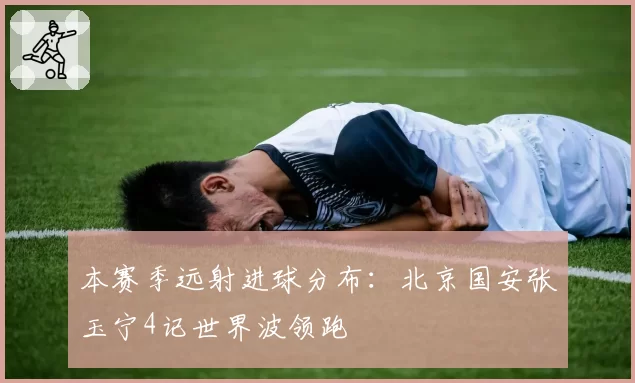 本赛季远射进球分布：北京国安张玉宁4记世界波领跑