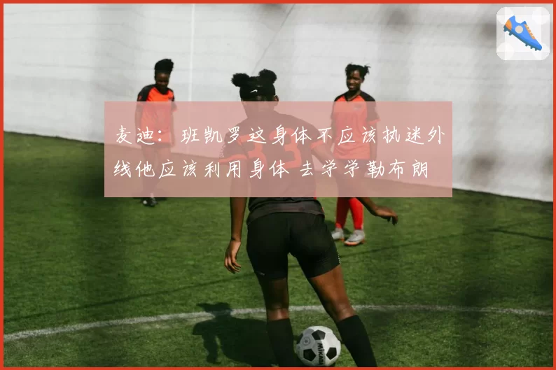 麦迪:班凯罗这身体不应该执迷外线他应该利用身体 去学学勒布朗