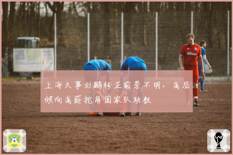 上海久事刘鹏转正前景不明,高层倾向高薪挖角国家队助教