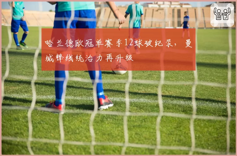 哈兰德欧冠单赛季12球破纪录,曼城锋线统治力再升级