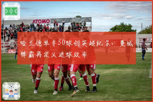 哈兰德单季50球创英超纪录，曼城锋霸再定义进球效率