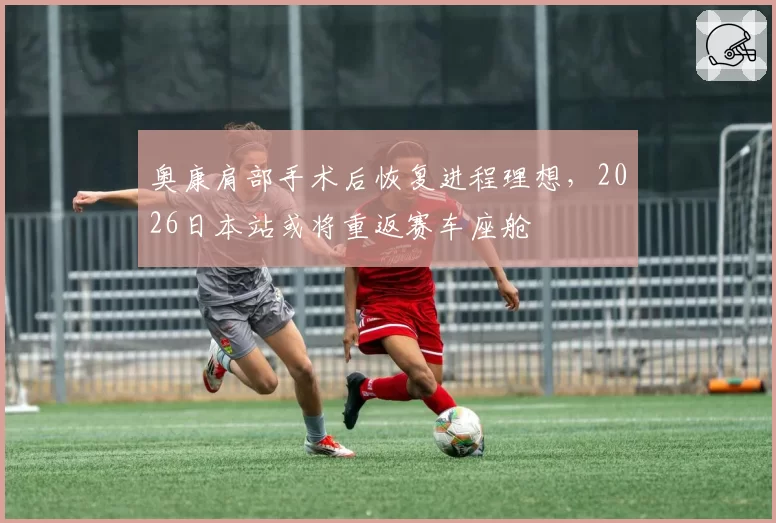 奥康肩部手术后恢复进程理想，2026日本站或将重返赛车座舱