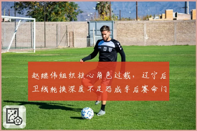 赵继伟组织核心角色过载，辽宁后卫线轮换深度不足恐成季后赛命门