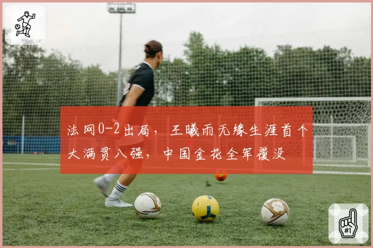 法网0-2出局，王曦雨无缘生涯首个大满贯八强，中国金花全军覆没