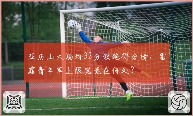亚历山大场均32分领跑得分榜,雷霆青年军上限究竟在何处?