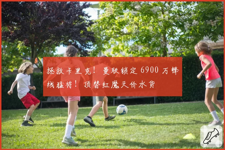 拯救卡里克！曼联锁定 6900 万锋线猛将！顶替红魔天价水货