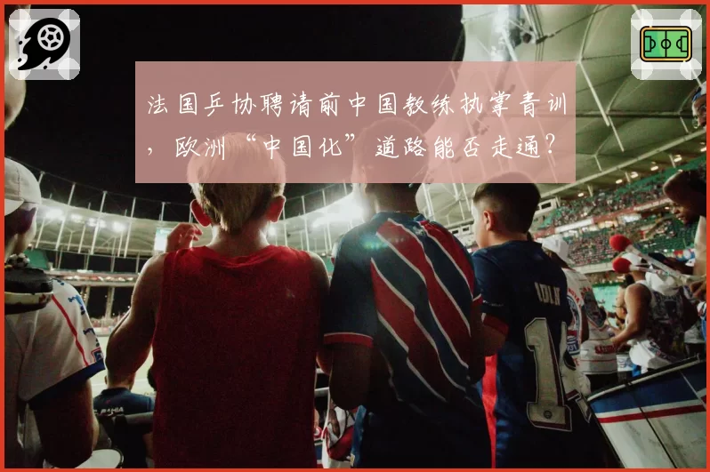 法国乒协聘请前中国教练执掌青训,欧洲“中国化”道路能否走通?