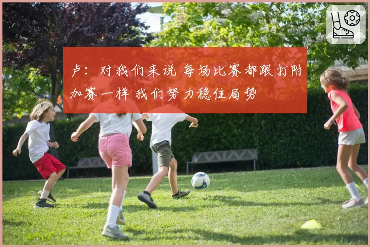 卢:对我们来说 每场比赛都跟打附加赛一样 我们努力稳住局势