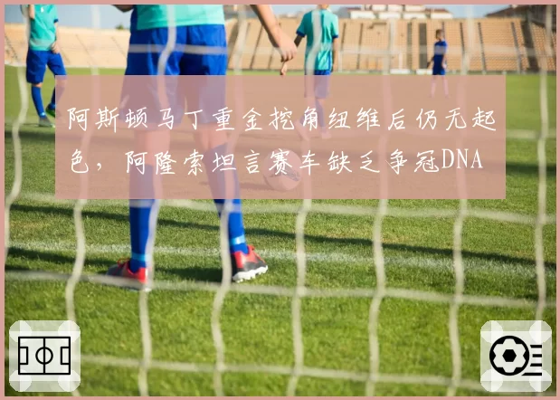 阿斯顿马丁重金挖角纽维后仍无起色，阿隆索坦言赛车缺乏争冠DNA