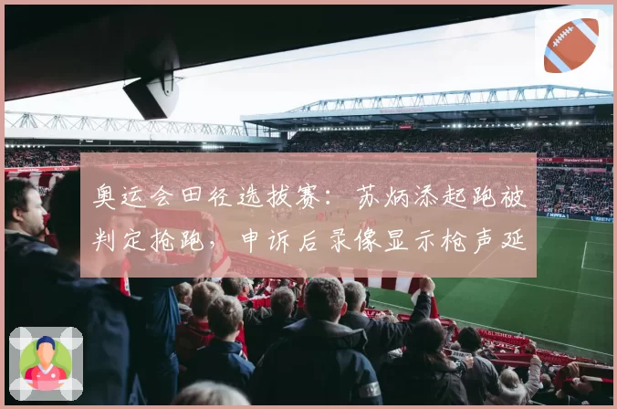 奥运会田径选拔赛:苏炳添起跑被判定抢跑,申诉后录像显示枪声延迟