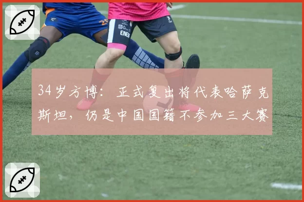34岁方博：正式复出将代表哈萨克斯坦，仍是中国国籍不参加三大赛