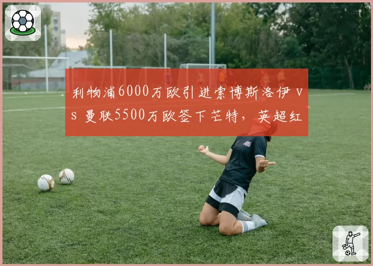 利物浦6000万欧引进索博斯洛伊 vs 曼联5500万欧签下芒特，英超红魔红军中场换血对决