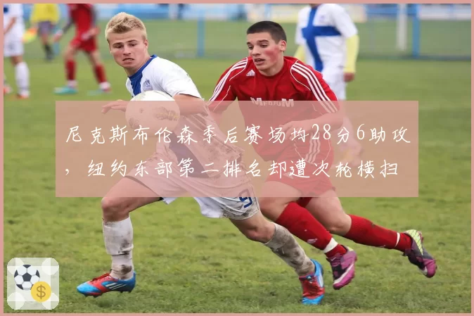 尼克斯布伦森季后赛场均28分6助攻，纽约东部第二排名却遭次轮横扫