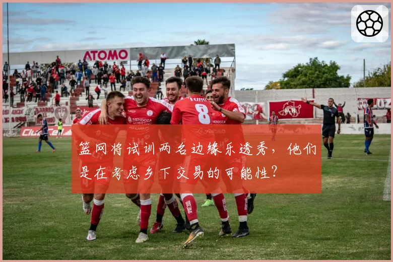 篮网将试训两名边缘乐透秀，他们是在考虑乡下交易的可能性？