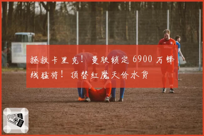 拯救卡里克!曼联锁定 6900 万锋线猛将!顶替红魔天价水货