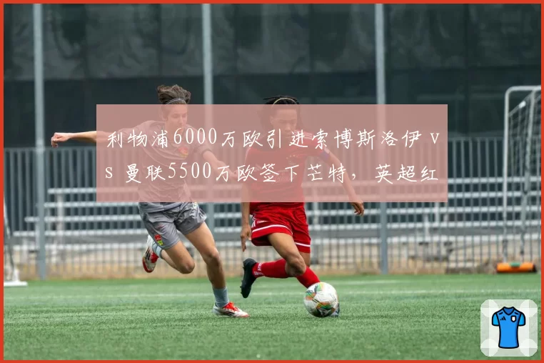 利物浦6000万欧引进索博斯洛伊 vs 曼联5500万欧签下芒特，英超红魔红军中场换血对决