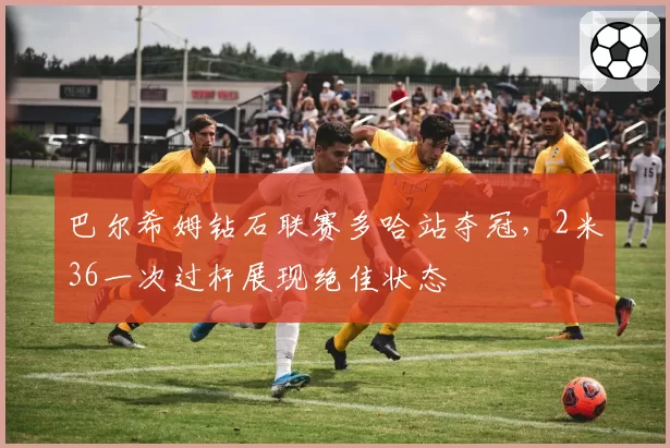 巴尔希姆钻石联赛多哈站夺冠，2米36一次过杆展现绝佳状态