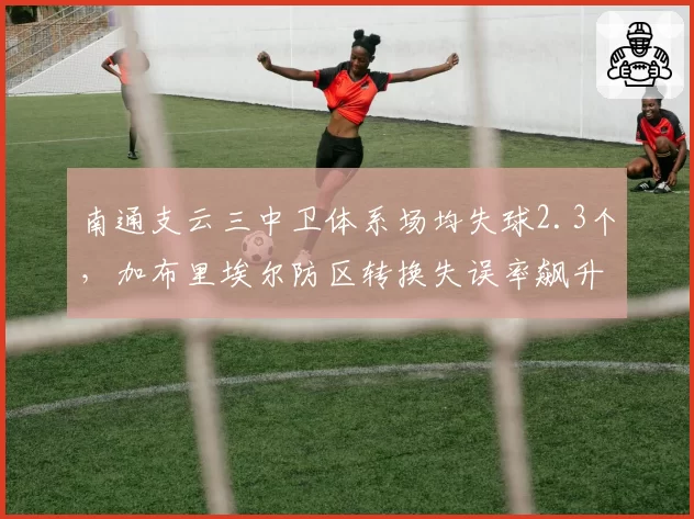 南通支云三中卫体系场均失球2.3个，加布里埃尔防区转换失误率飙升