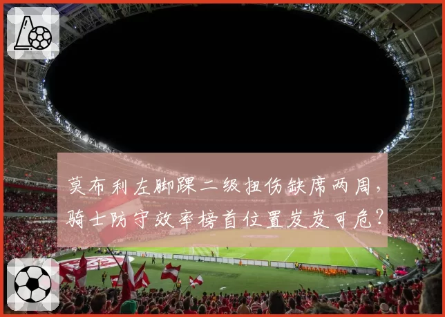 莫布利左脚踝二级扭伤缺席两周，骑士防守效率榜首位置岌岌可危？