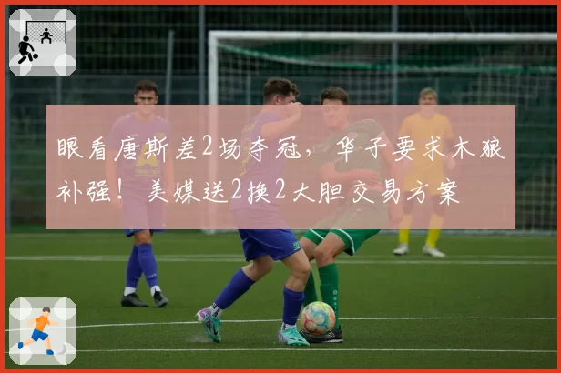 眼看唐斯差2场夺冠，华子要求木狼补强！美媒送2换2大胆交易方案