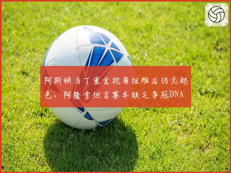 阿斯顿马丁重金挖角纽维后仍无起色，阿隆索坦言赛车缺乏争冠DNA
