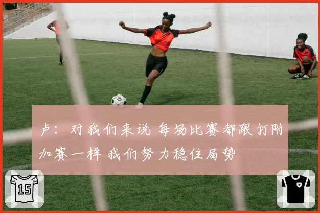 卢:对我们来说 每场比赛都跟打附加赛一样 我们努力稳住局势