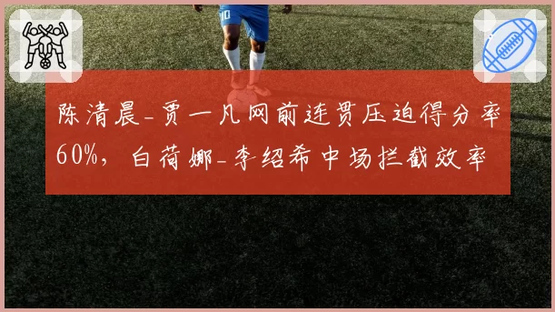 陈清晨_贾一凡网前连贯压迫得分率60%，白荷娜_李绍希中场拦截效率仅35%