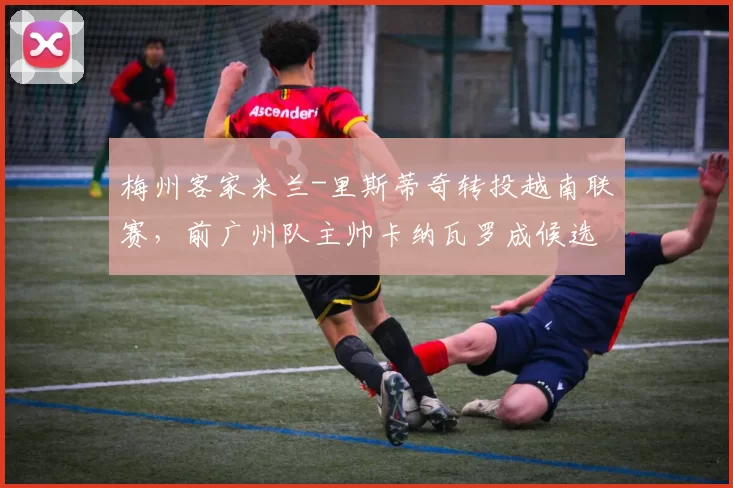 梅州客家米兰-里斯蒂奇转投越南联赛，前广州队主帅卡纳瓦罗成候选