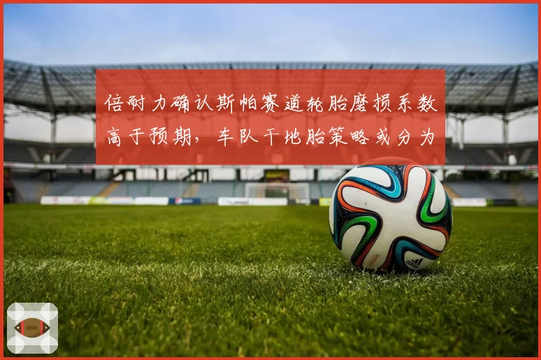 倍耐力确认斯帕赛道轮胎磨损系数高于预期，车队干地胎策略或分为三进站与两进站两派